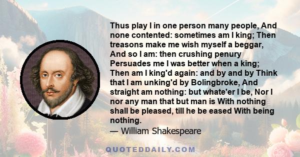 Thus play I in one person many people, And none contented: sometimes am I king; Then treasons make me wish myself a beggar, And so I am: then crushing penury Persuades me I was better when a king; Then am I king'd