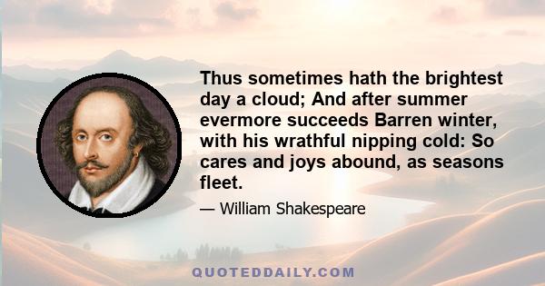 Thus sometimes hath the brightest day a cloud; And after summer evermore succeeds Barren winter, with his wrathful nipping cold: So cares and joys abound, as seasons fleet.