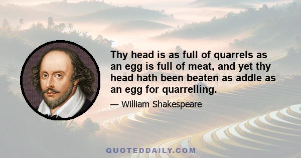 Thy head is as full of quarrels as an egg is full of meat, and yet thy head hath been beaten as addle as an egg for quarrelling.