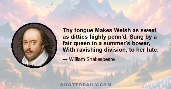 Thy tongue Makes Welsh as sweet as ditties highly penn'd, Sung by a fair queen in a summer's bower, With ravishing division, to her lute.