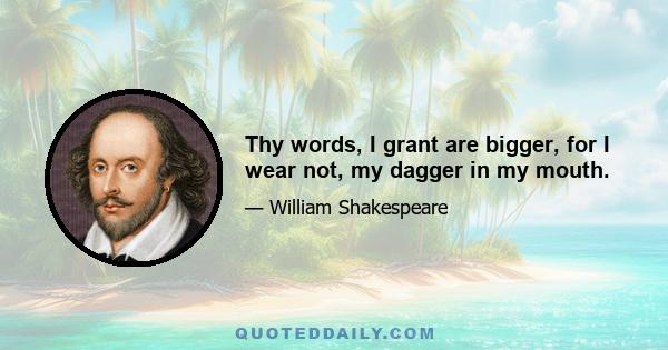 Thy words, I grant are bigger, for I wear not, my dagger in my mouth.