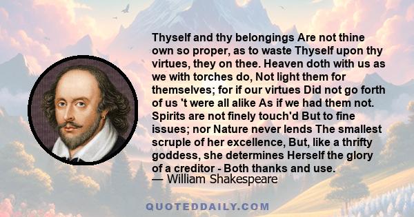 Thyself and thy belongings Are not thine own so proper, as to waste Thyself upon thy virtues, they on thee. Heaven doth with us as we with torches do, Not light them for themselves; for if our virtues Did not go forth