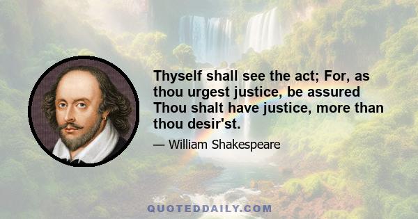 Thyself shall see the act; For, as thou urgest justice, be assured Thou shalt have justice, more than thou desir'st.