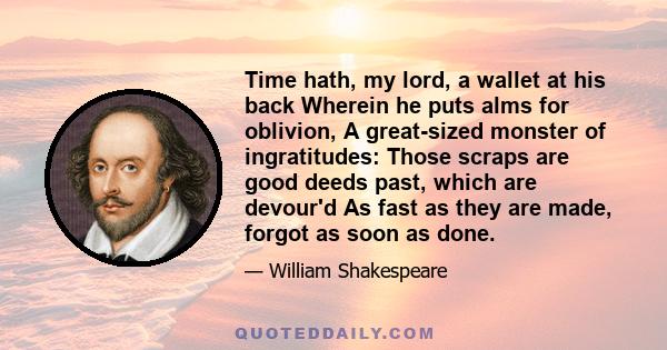 Time hath, my lord, a wallet at his back Wherein he puts alms for oblivion, A great-sized monster of ingratitudes: Those scraps are good deeds past, which are devour'd As fast as they are made, forgot as soon as done.