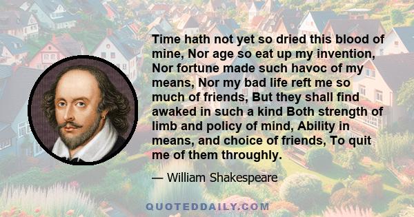 Time hath not yet so dried this blood of mine, Nor age so eat up my invention, Nor fortune made such havoc of my means, Nor my bad life reft me so much of friends, But they shall find awaked in such a kind Both strength 