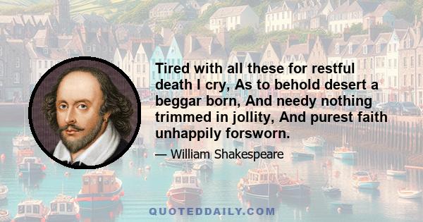 Tired with all these for restful death I cry, As to behold desert a beggar born, And needy nothing trimmed in jollity, And purest faith unhappily forsworn.