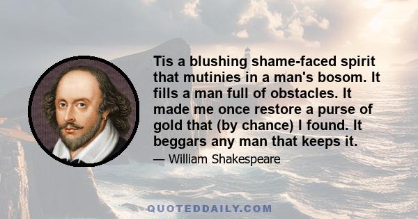 Tis a blushing shame-faced spirit that mutinies in a man's bosom. It fills a man full of obstacles. It made me once restore a purse of gold that (by chance) I found. It beggars any man that keeps it.