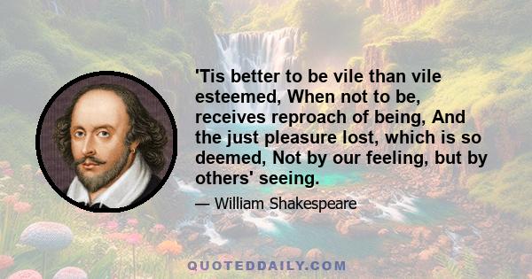 'Tis better to be vile than vile esteemed, When not to be, receives reproach of being, And the just pleasure lost, which is so deemed, Not by our feeling, but by others' seeing.