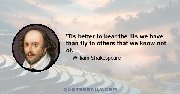 'Tis better to bear the ills we have than fly to others that we know not of.