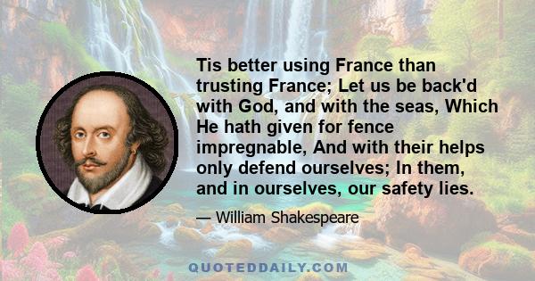 Tis better using France than trusting France; Let us be back'd with God, and with the seas, Which He hath given for fence impregnable, And with their helps only defend ourselves; In them, and in ourselves, our safety