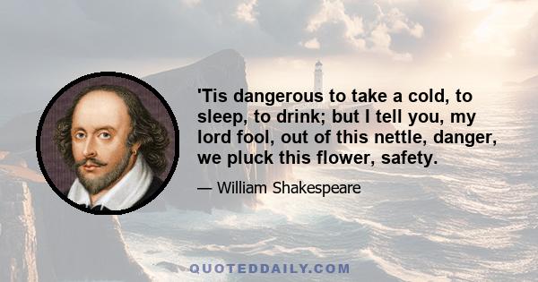 'Tis dangerous to take a cold, to sleep, to drink; but I tell you, my lord fool, out of this nettle, danger, we pluck this flower, safety.