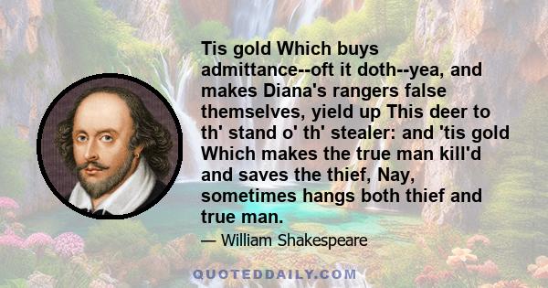 Tis gold Which buys admittance--oft it doth--yea, and makes Diana's rangers false themselves, yield up This deer to th' stand o' th' stealer: and 'tis gold Which makes the true man kill'd and saves the thief, Nay,