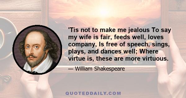 'Tis not to make me jealous To say my wife is fair, feeds well, loves company, Is free of speech, sings, plays, and dances well; Where virtue is, these are more virtuous.