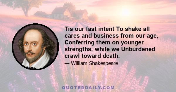 Tis our fast intent To shake all cares and business from our age, Conferring them on younger strengths, while we Unburdened crawl toward death.