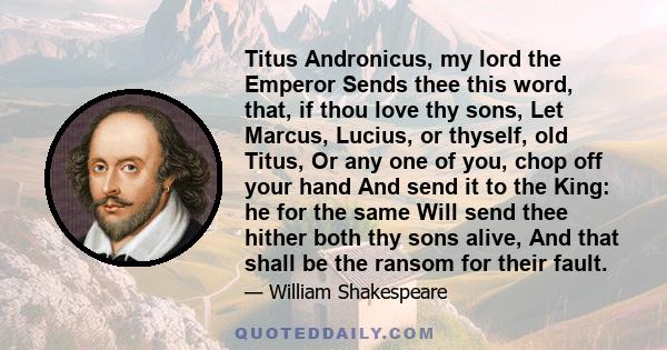 Titus Andronicus, my lord the Emperor Sends thee this word, that, if thou love thy sons, Let Marcus, Lucius, or thyself, old Titus, Or any one of you, chop off your hand And send it to the King: he for the same Will