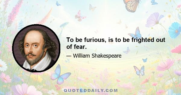 To be furious, is to be frighted out of fear.