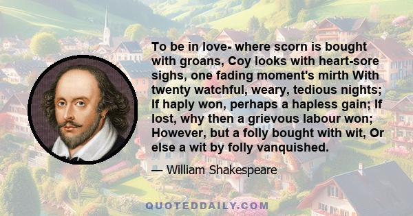 To be in love- where scorn is bought with groans, Coy looks with heart-sore sighs, one fading moment's mirth With twenty watchful, weary, tedious nights; If haply won, perhaps a hapless gain; If lost, why then a