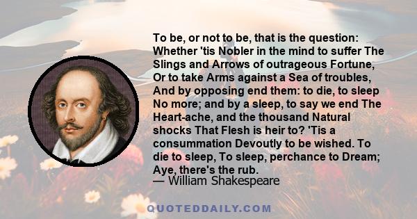 To be, or not to be, that is the question: Whether 'tis Nobler in the mind to suffer The Slings and Arrows of outrageous Fortune, Or to take Arms against a Sea of troubles, And by opposing end them: to die, to sleep No