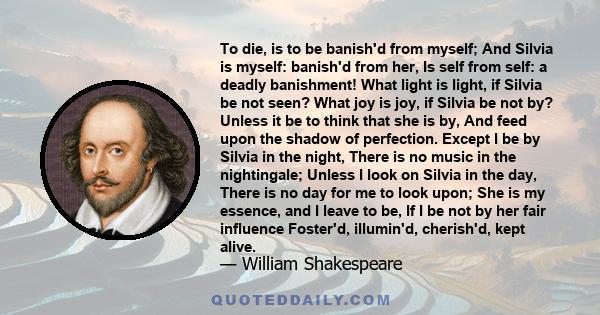 To die, is to be banish'd from myself; And Silvia is myself: banish'd from her, Is self from self: a deadly banishment! What light is light, if Silvia be not seen? What joy is joy, if Silvia be not by? Unless it be to