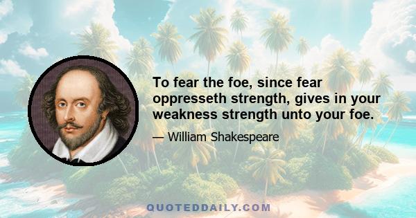 To fear the foe, since fear oppresseth strength, gives in your weakness strength unto your foe.