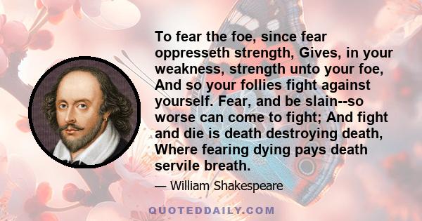 To fear the foe, since fear oppresseth strength, Gives, in your weakness, strength unto your foe, And so your follies fight against yourself. Fear, and be slain--so worse can come to fight; And fight and die is death