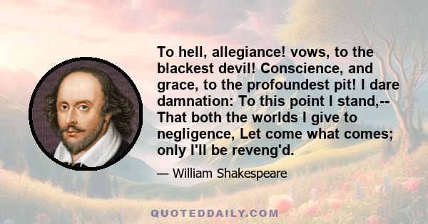 To hell, allegiance! vows, to the blackest devil! Conscience, and grace, to the profoundest pit! I dare damnation: To this point I stand,-- That both the worlds I give to negligence, Let come what comes; only I'll be