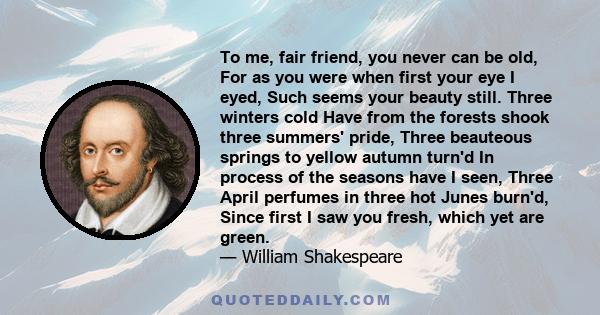 To me, fair friend, you never can be old, For as you were when first your eye I eyed, Such seems your beauty still. Three winters cold Have from the forests shook three summers' pride, Three beauteous springs to yellow