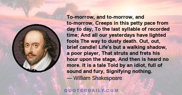 To-morrow, and to-morrow, and to-morrow, Creeps in this petty pace from day to day, To the last syllable of recorded time; And all our yesterdays have lighted fools The way to dusty death. Out, out, brief candle! Life's 