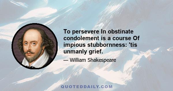 To persevere In obstinate condolement is a course Of impious stubbornness: 'tis unmanly grief.