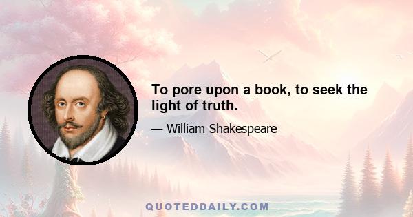 To pore upon a book, to seek the light of truth.