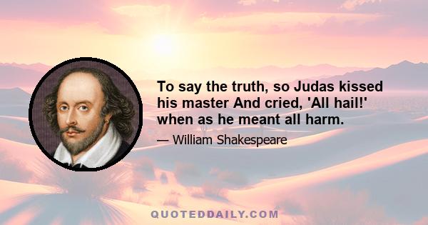 To say the truth, so Judas kissed his master And cried, 'All hail!' when as he meant all harm.