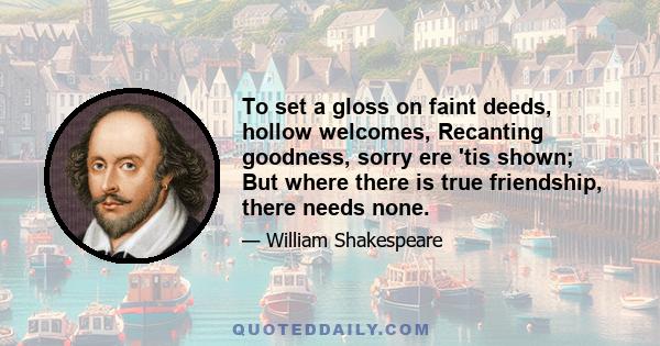 To set a gloss on faint deeds, hollow welcomes, Recanting goodness, sorry ere 'tis shown; But where there is true friendship, there needs none.