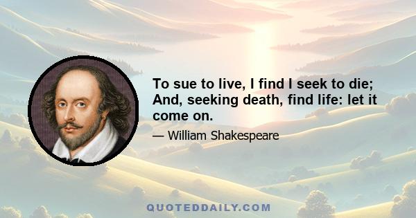 To sue to live, I find I seek to die; And, seeking death, find life: let it come on.