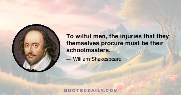 To wilful men, the injuries that they themselves procure must be their schoolmasters.