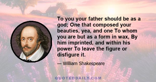 To you your father should be as a god; One that composed your beauties, yea, and one To whom you are but as a form in wax, By him imprinted, and within his power To leave the figure or disfigure it.