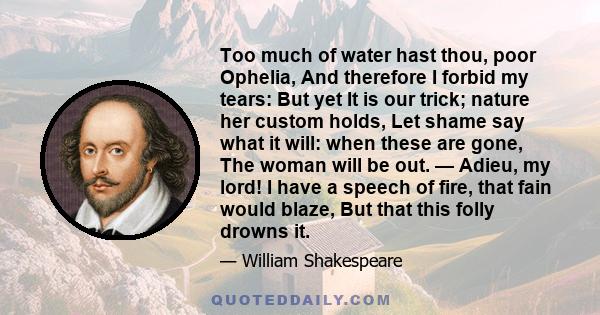 Too much of water hast thou, poor Ophelia, And therefore I forbid my tears: But yet It is our trick; nature her custom holds, Let shame say what it will: when these are gone, The woman will be out. — Adieu, my lord! I