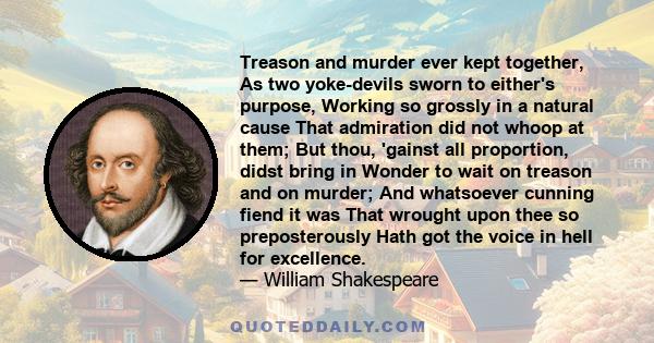 Treason and murder ever kept together, As two yoke-devils sworn to either's purpose, Working so grossly in a natural cause That admiration did not whoop at them; But thou, 'gainst all proportion, didst bring in Wonder