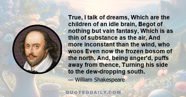 True, I talk of dreams, Which are the children of an idle brain, Begot of nothing but vain fantasy, Which is as thin of substance as the air, And more inconstant than the wind, who woos Even now the frozen bosom of the