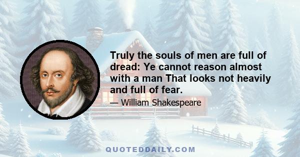 Truly the souls of men are full of dread: Ye cannot reason almost with a man That looks not heavily and full of fear.