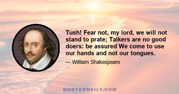 Tush! Fear not, my lord, we will not stand to prate; Talkers are no good doers: be assured We come to use our hands and not our tongues.