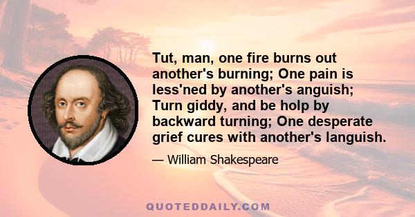 Tut, man, one fire burns out another's burning; One pain is less'ned by another's anguish; Turn giddy, and be holp by backward turning; One desperate grief cures with another's languish.