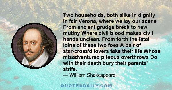 Two households, both alike in dignity In fair Verona, where we lay our scene From ancient grudge break to new mutiny Where civil blood makes civil hands unclean. From forth the fatal loins of these two foes A pair of