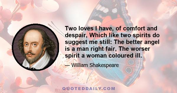 Two loves I have, of comfort and despair, Which like two spirits do suggest me still: The better angel is a man right fair, The worser spirit a woman coloured ill.