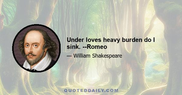 Under loves heavy burden do I sink. --Romeo