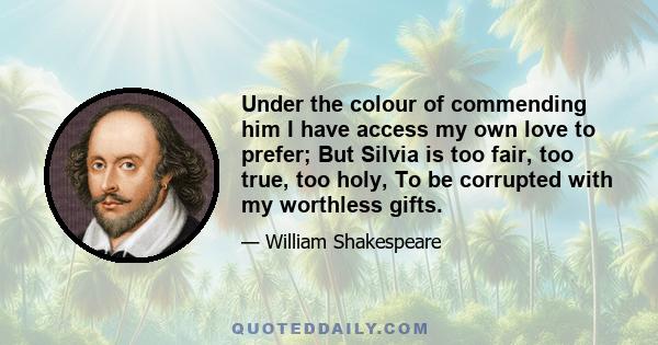 Under the colour of commending him I have access my own love to prefer; But Silvia is too fair, too true, too holy, To be corrupted with my worthless gifts.