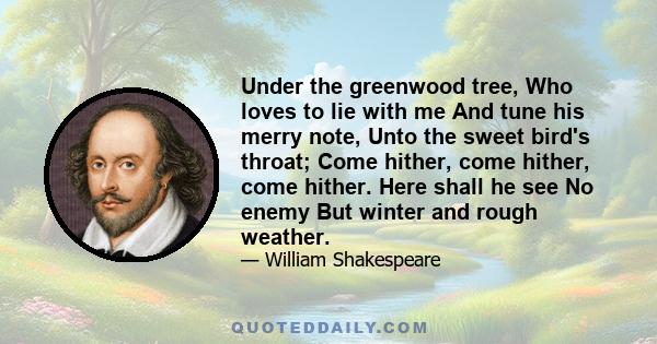 Under the greenwood tree, Who loves to lie with me And tune his merry note, Unto the sweet bird's throat; Come hither, come hither, come hither. Here shall he see No enemy But winter and rough weather.