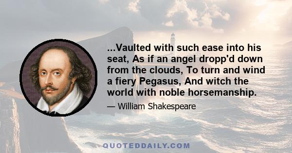 ...Vaulted with such ease into his seat, As if an angel dropp'd down from the clouds, To turn and wind a fiery Pegasus, And witch the world with noble horsemanship.