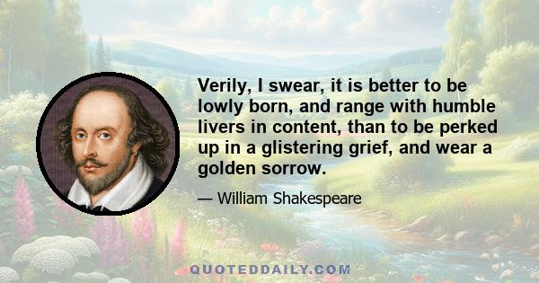 Verily, I swear, it is better to be lowly born, and range with humble livers in content, than to be perked up in a glistering grief, and wear a golden sorrow.