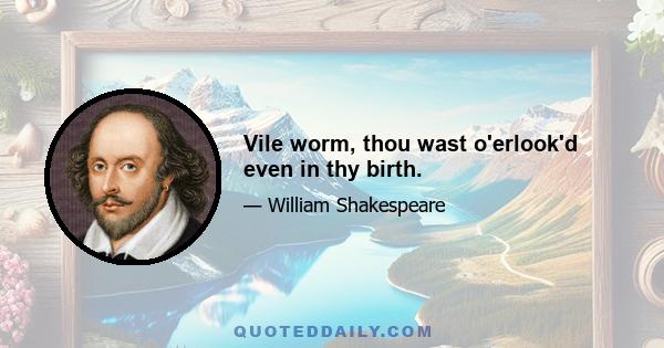 Vile worm, thou wast o'erlook'd even in thy birth.