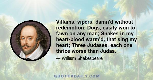 Villains, vipers, damn'd without redemption; Dogs, easily won to fawn on any man; Snakes in my heart-blood warm'd, that sing my heart; Three Judases, each one thrice worse than Judas.